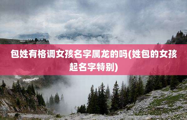 包姓有格调女孩名字属龙的吗(姓包的女孩起名字特别)
