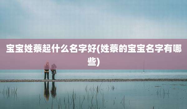 宝宝姓蔡起什么名字好(姓蔡的宝宝名字有哪些)