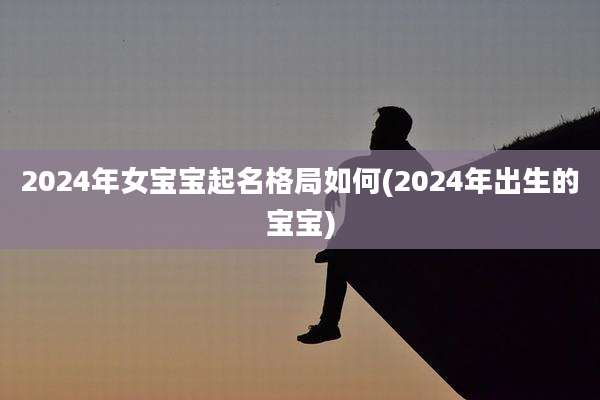 2024年女宝宝起名格局如何(2024年出生的宝宝)