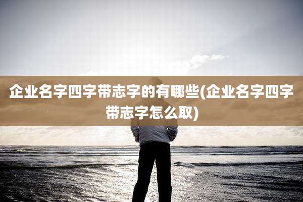企业名字四字带志字的有哪些(企业名字四字带志字怎么取)