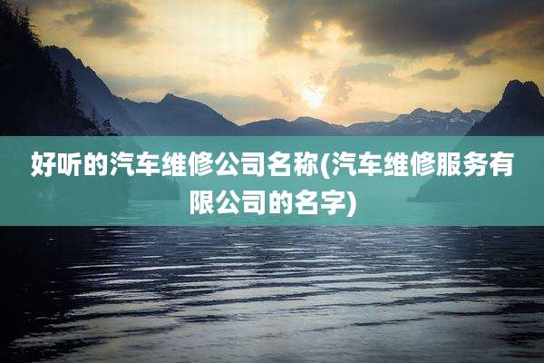 好听的汽车维修公司名称(汽车维修服务有限公司的名字)