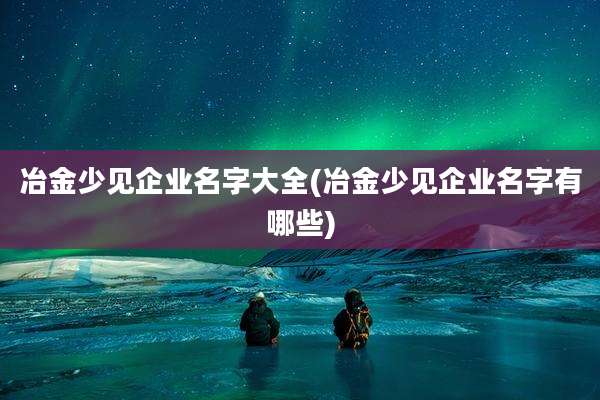 冶金少见企业名字大全(冶金少见企业名字有哪些)