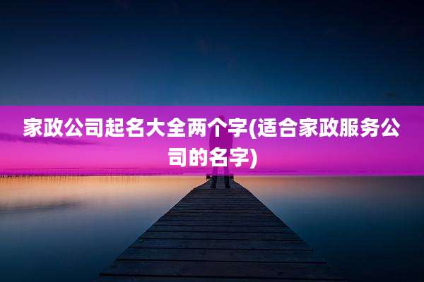 家政公司起名大全两个字(适合家政服务公司的名字)