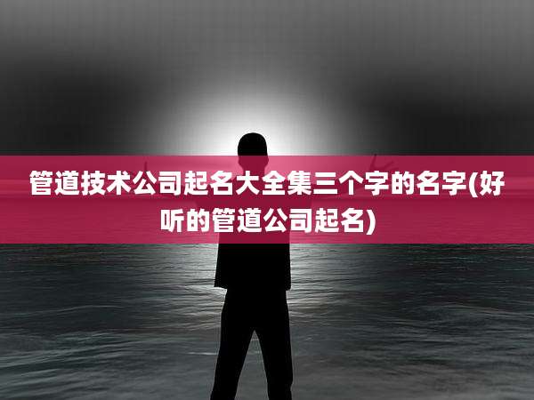 管道技术公司起名大全集三个字的名字(好听的管道公司起名)