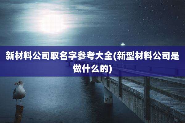 新材料公司取名字参考大全(新型材料公司是做什么的)
