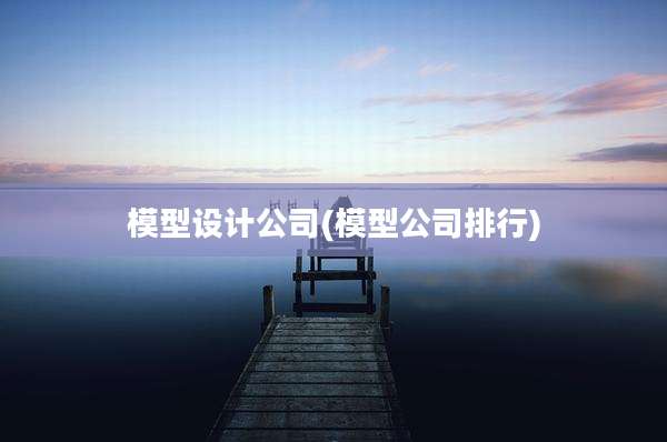 模型设计公司(模型公司排行)