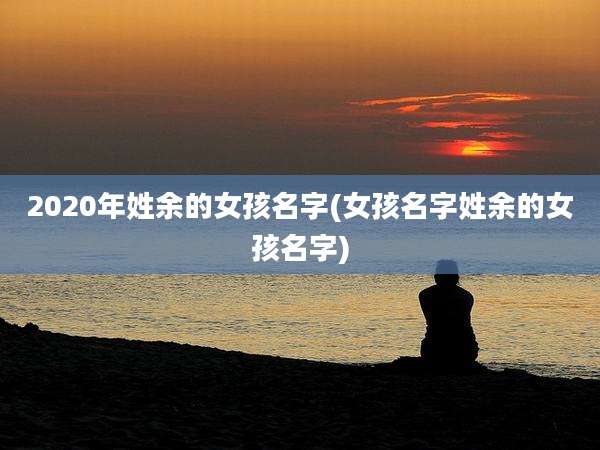 2020年姓余的女孩名字(女孩名字姓余的女孩名字)