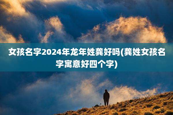 女孩名字2024年龙年姓龚好吗(龚姓女孩名字寓意好四个字)