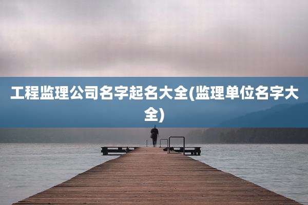 工程监理公司名字起名大全(监理单位名字大全)