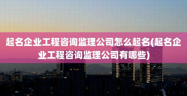 起名企业工程咨询监理公司怎么起名(起名企业工程咨询监理公司有哪些)