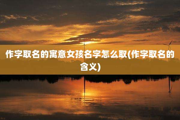 作字取名的寓意女孩名字怎么取(作字取名的含义)