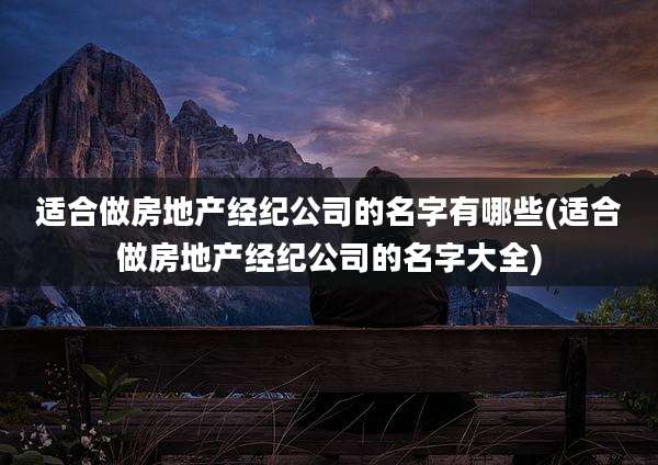 适合做房地产经纪公司的名字有哪些(适合做房地产经纪公司的名字大全)