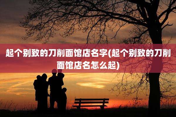 起个别致的刀削面馆店名字(起个别致的刀削面馆店名怎么起)
