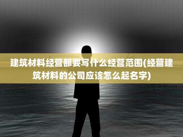 建筑材料经营部要写什么经营范围(经营建筑材料的公司应该怎么起名字)