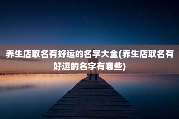 养生店取名有好运的名字大全(养生店取名有好运的名字有哪些)