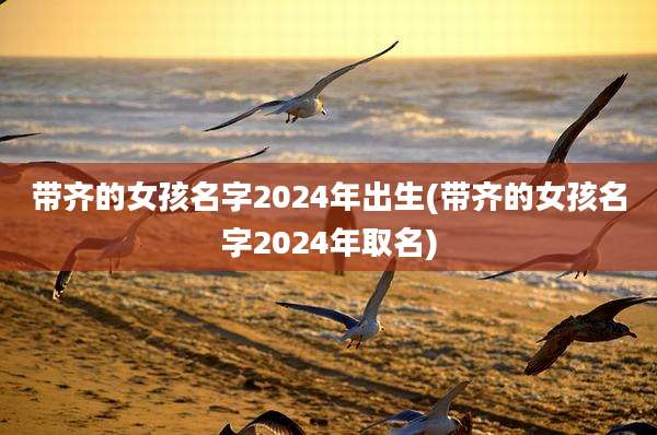 带齐的女孩名字2024年出生(带齐的女孩名字2024年取名)