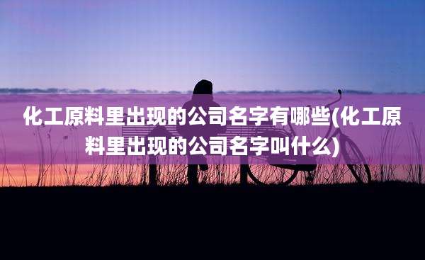 化工原料里出现的公司名字有哪些(化工原料里出现的公司名字叫什么)