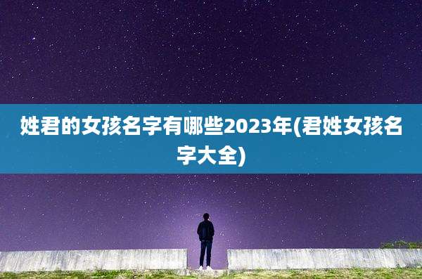 姓君的女孩名字有哪些2023年(君姓女孩名字大全)