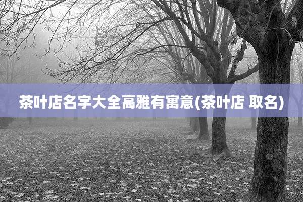 茶叶店名字大全高雅有寓意(茶叶店 取名)