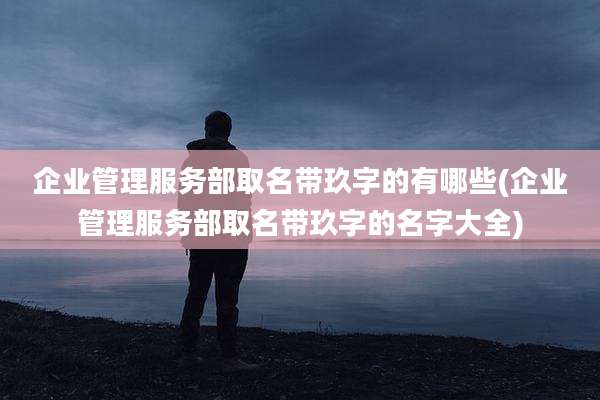 企业管理服务部取名带玖字的有哪些(企业管理服务部取名带玖字的名字大全)
