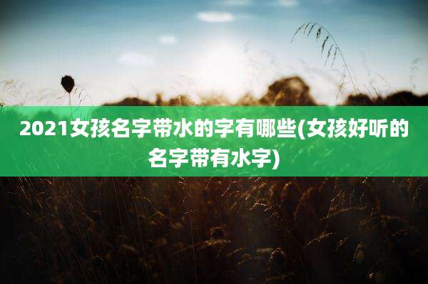 2021女孩名字带水的字有哪些(女孩好听的名字带有水字)