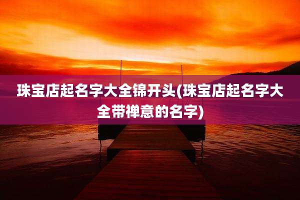 珠宝店起名字大全锦开头(珠宝店起名字大全带禅意的名字)