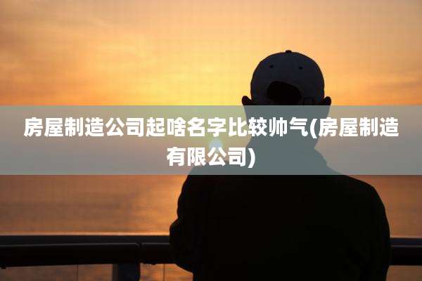 房屋制造公司起啥名字比较帅气(房屋制造有限公司)