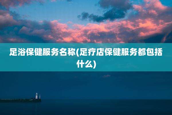 足浴保健服务名称(足疗店保健服务都包括什么)