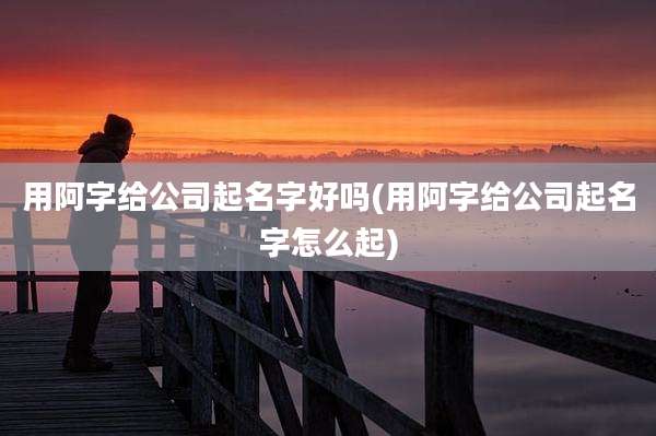 用阿字给公司起名字好吗(用阿字给公司起名字怎么起)