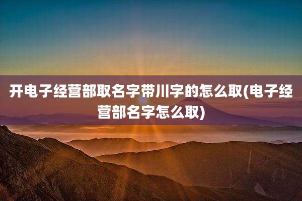 开电子经营部取名字带川字的怎么取(电子经营部名字怎么取)