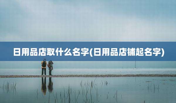 日用品店取什么名字(日用品店铺起名字)