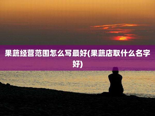 果蔬经营范围怎么写最好(果蔬店取什么名字好)