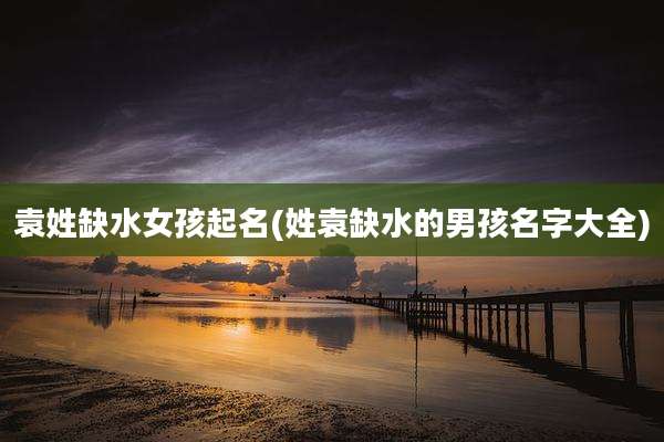袁姓缺水女孩起名(姓袁缺水的男孩名字大全)