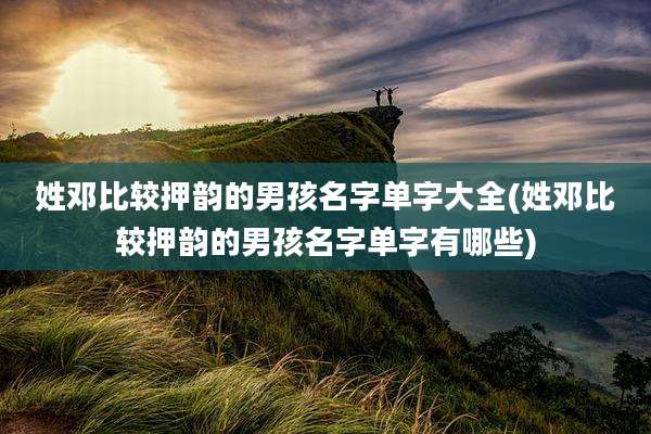 姓邓比较押韵的男孩名字单字大全(姓邓比较押韵的男孩名字单字有哪些)