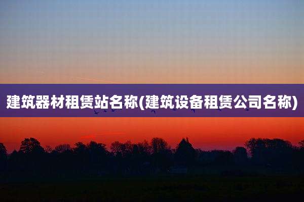 建筑器材租赁站名称(建筑设备租赁公司名称)