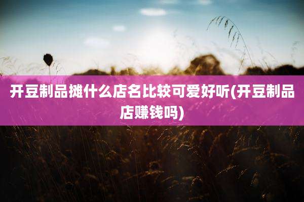 开豆制品摊什么店名比较可爱好听(开豆制品店赚钱吗)