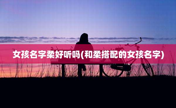 女孩名字柔好听吗(和柔搭配的女孩名字)