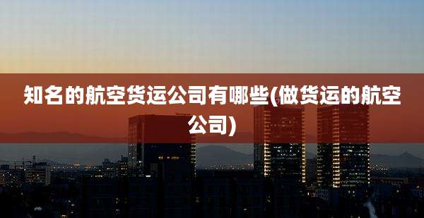 知名的航空货运公司有哪些(做货运的航空公司)