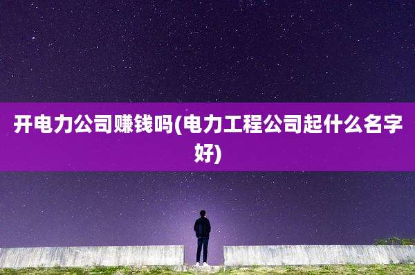 开电力公司赚钱吗(电力工程公司起什么名字好)