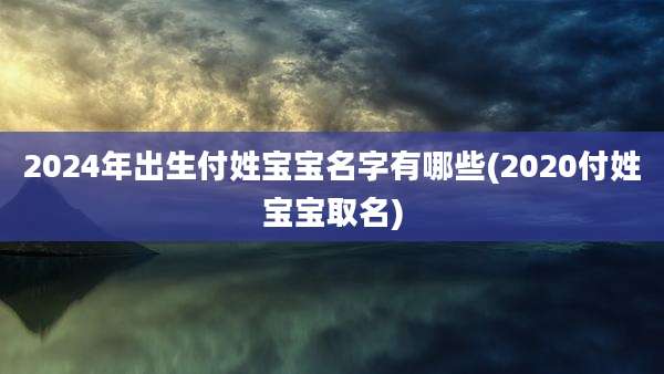 2024年出生付姓宝宝名字有哪些(2020付姓宝宝取名)