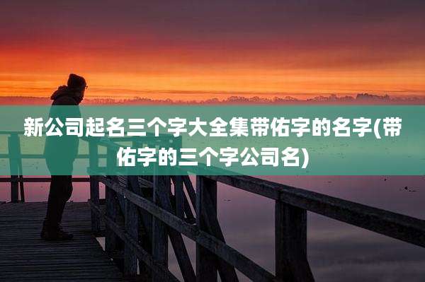 新公司起名三个字大全集带佑字的名字(带佑字的三个字公司名)