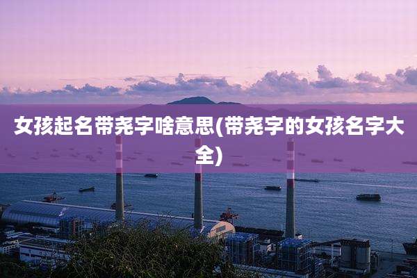 女孩起名带尧字啥意思(带尧字的女孩名字大全)