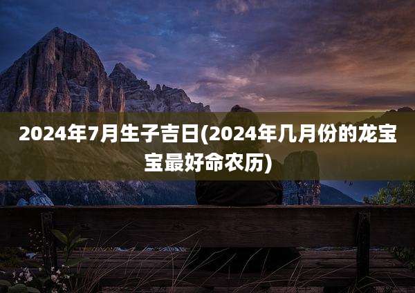2024年7月生子吉日(2024年几月份的龙宝宝最好命农历)