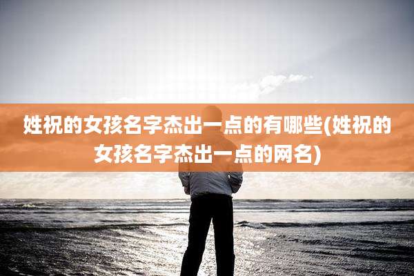 姓祝的女孩名字杰出一点的有哪些(姓祝的女孩名字杰出一点的网名)