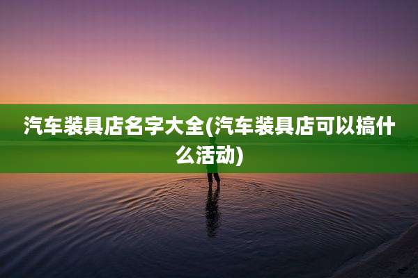 汽车装具店名字大全(汽车装具店可以搞什么活动)