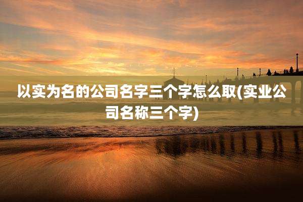 以实为名的公司名字三个字怎么取(实业公司名称三个字)