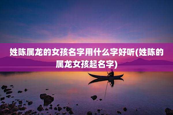 姓陈属龙的女孩名字用什么字好听(姓陈的属龙女孩起名字)