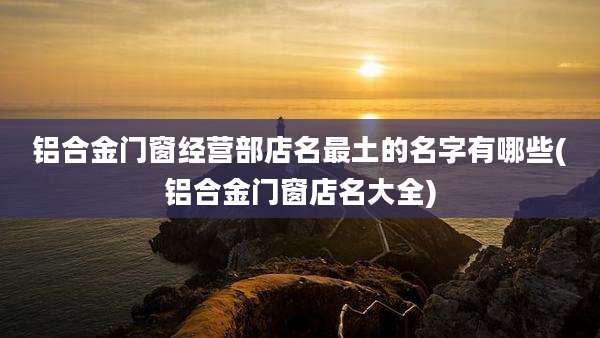 铝合金门窗经营部店名最土的名字有哪些(铝合金门窗店名大全)