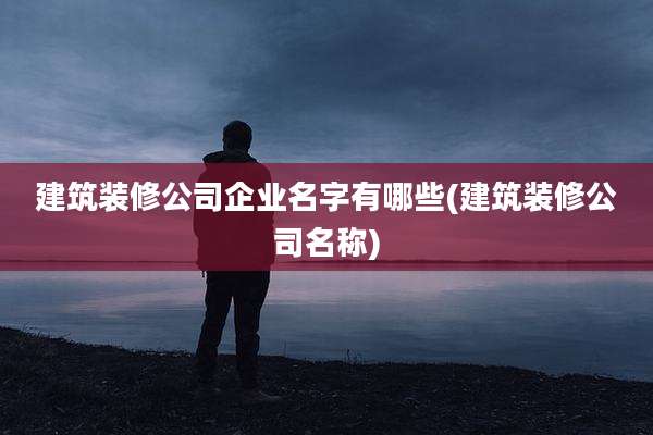 建筑装修公司企业名字有哪些(建筑装修公司名称)