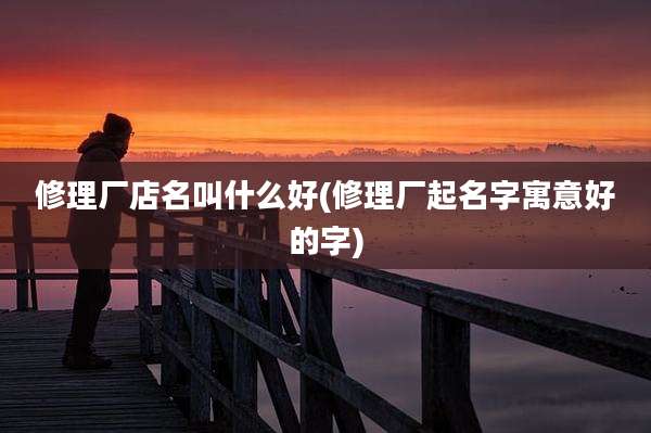 修理厂店名叫什么好(修理厂起名字寓意好的字)
